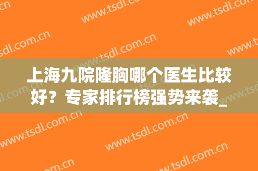 上海九院隆胸哪个医生比较好？专家排行榜强势来袭_董佳生、余力等一一展现！