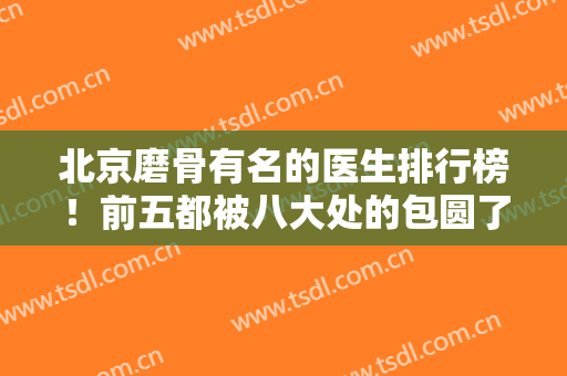 北京磨骨有名的医生排行榜！前五都被八大处的包圆了！附上案例和价格对比