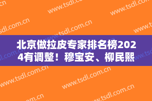 北京做拉皮专家排名榜2024有调整！穆宝安、柳民熙、李晓东稳拿前三甲