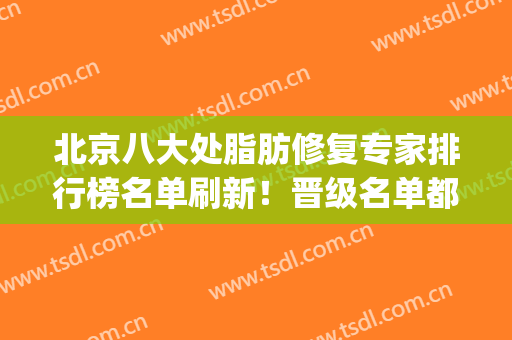 北京八大处脂肪修复专家排行榜名单刷新！晋级名单都是实力代表_查案例和价格