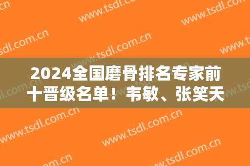 2024全国磨骨排名专家前十晋级名单！韦敏、张笑天、洪性范等口碑展现！