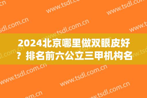 2024北京哪里做双眼皮好？排名前六公立三甲机构名单发布_全新眼部整形价格表上线