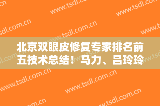 北京双眼皮修复专家排名前五技术总结！马力、吕玲玲、薛轶群等入围的案例分享
