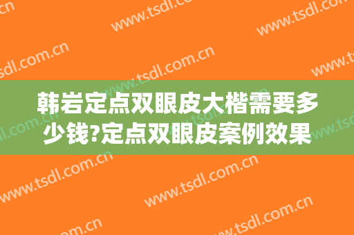 韩岩定点双眼皮大楷需要多少钱?定点双眼皮案例效果对比图_中国人民解放军总医院第一医学中心