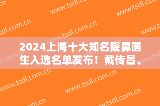 2024上海十大知名隆鼻医生入选名单发布！戴传昌、王会勇、牛永敢等大咖盘点