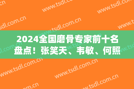 2024全国磨骨专家前十名盘点！张笑天、韦敏、何照华等大咖实力展现！(中国十大磨骨专家张笑天)