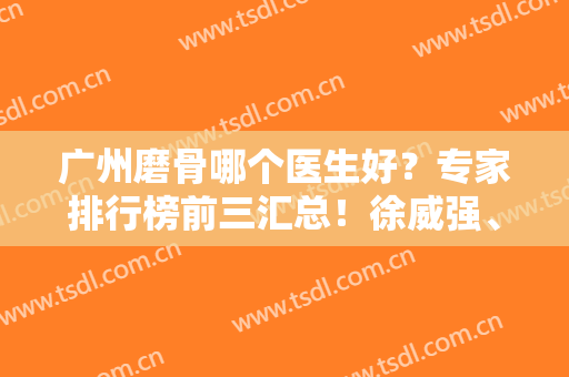 广州磨骨哪个医生好？专家排行榜前三汇总！徐威强、柳大烈、谭新东对比谁更厉害