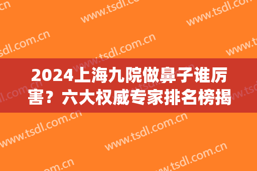 2024上海九院做鼻子谁厉害？六大权威专家排名榜揭晓_手术价格费用免费查询