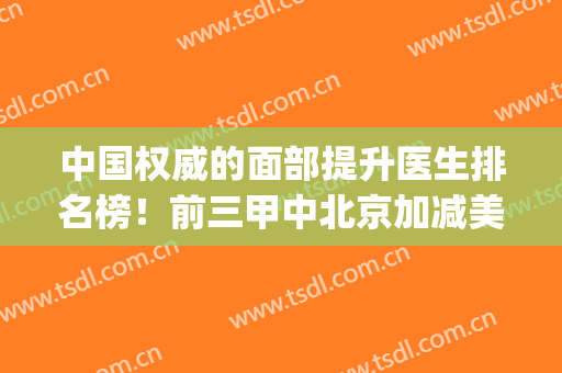 中国权威的面部提升医生排名榜！前三甲中北京加减美独占2位_有案例和价格参考