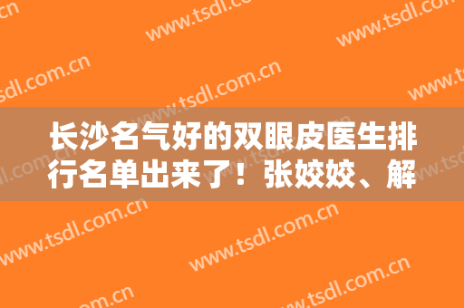 长沙名气好的双眼皮医生排行名单出来了！张姣姣、解灿、李传生在前三
