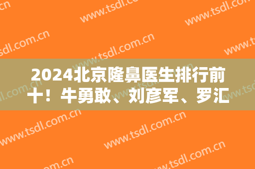 2024北京隆鼻医生排行前十！牛勇敢、刘彦军、罗汇东等整形大咖入围10强