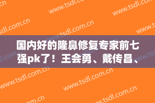 国内好的隆鼻修复专家前七强pk了！王会勇、戴传昌、王英勇等大佬凭实力圈粉