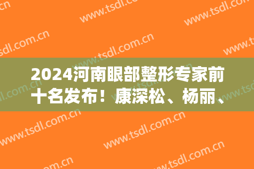 2024河南眼部整形专家前十名发布！康深松、杨丽、杨小顺等大咖领衔_价格参考