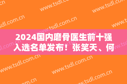 2024国内磨骨医生前十强入选名单发布！张笑天、何照华、李志海等整形大咖任你选