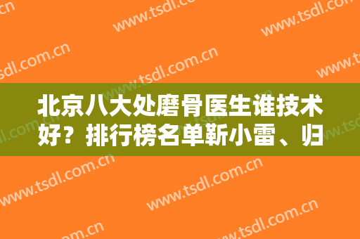 北京八大处磨骨医生谁技术好？排行榜名单靳小雷、归来、张智勇等一一公布！