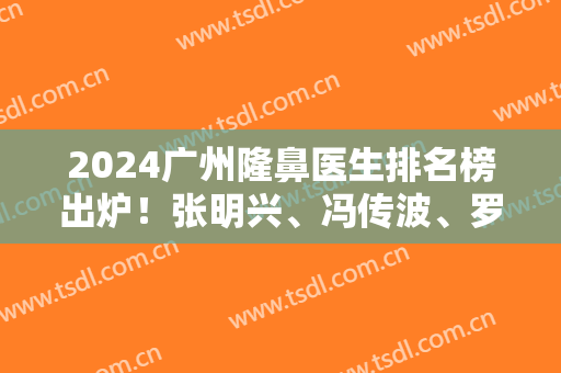 2024广州隆鼻医生排名榜出炉！张明兴、冯传波、罗延平等斩获前六强！口碑实力强！