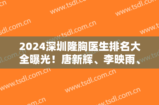 2024深圳隆胸医生排名大全曝光！唐新辉、李映雨、李俊的案例和价格表收好