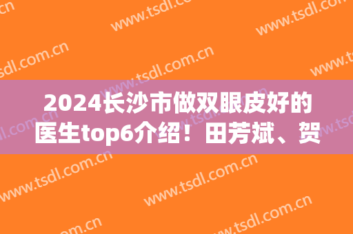 2024长沙市做双眼皮好的医生top6介绍！田芳斌、贺珊婷等专家实力_价格对比