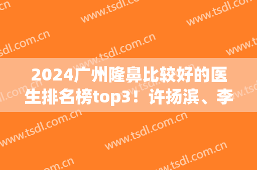2024广州隆鼻比较好的医生排名榜top3！许扬滨、李希军口碑上榜~价格供参考