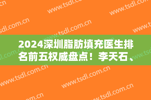 2024深圳脂肪填充医生排名前五权威盘点！李天石、胡华新技术口碑领衔