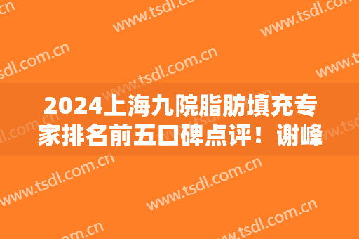 2024上海九院脂肪填充专家排名前五口碑点评！谢峰、张路技术实力领衔
