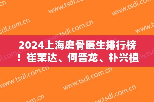 2024上海磨骨医生排行榜！崔荣达、何晋龙、朴兴植等实力靠前!口碑一一展现