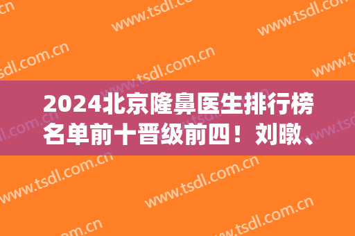 2024北京隆鼻医生排行榜名单前十晋级前四！刘暾、高占巍等实力不浅！(北京排名前五的整容医院)