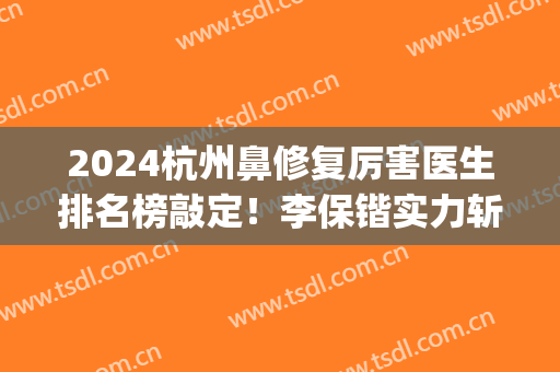 2024杭州鼻修复厉害医生排名榜敲定！李保锴实力斩获榜首_案例和价格出炉！