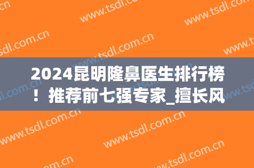 2024昆明隆鼻医生排行榜！推荐前七强专家_擅长风格各不同_案例和价格汇总