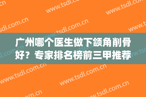 广州哪个医生做下颌角削骨好？专家排名榜前三甲推荐_整形案例和价格统统有