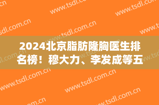 2024北京脂肪隆胸医生排名榜！穆大力、李发成等五位实力咖_案例_价格在线比拼