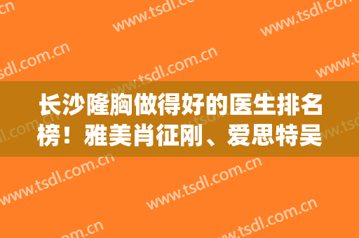 长沙隆胸做得好的医生排名榜！雅美肖征刚、爱思特吴蒙等榜上有名！(长沙脂肪隆胸雅美肖征刚怎么样)