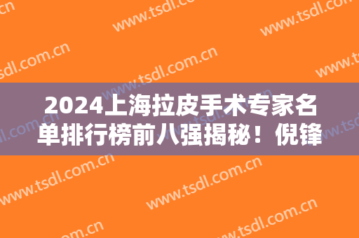 2024上海拉皮手术专家名单排行榜前八强揭秘！倪锋、叶丽萍、李健名列前茅~