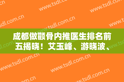 成都做颧骨内推医生排名前五揭晓！艾玉峰、游晓波、姜宇禄等入选~价格、案例公布