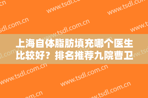 上海自体脂肪填充哪个医生比较好？排名推荐九院曹卫刚、伊莱美江华等大咖！