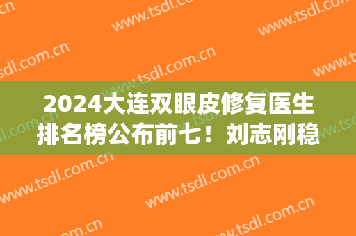 2024大连双眼皮修复医生排名榜公布前七！刘志刚稳居榜一_公立私立专家对比！