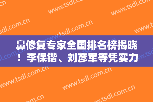 鼻修复专家全国排名榜揭晓！李保锴、刘彦军等凭实力入围！案例和价格表在线了解！