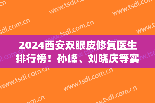 2024西安双眼皮修复医生排行榜！孙峰、刘晓庆等实力靠前_谁更靠谱？(西安孙峰双眼皮修复案例)