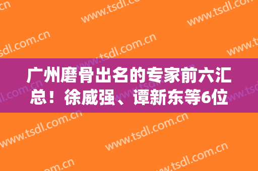 广州磨骨出名的专家前六汇总！徐威强、谭新东等6位大咖入围_案例、价格收费点评