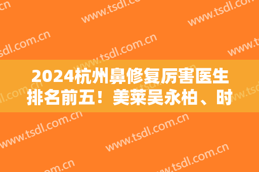 2024杭州鼻修复厉害医生排名前五！美莱吴永柏、时光胡斌入围！案例和价格公开