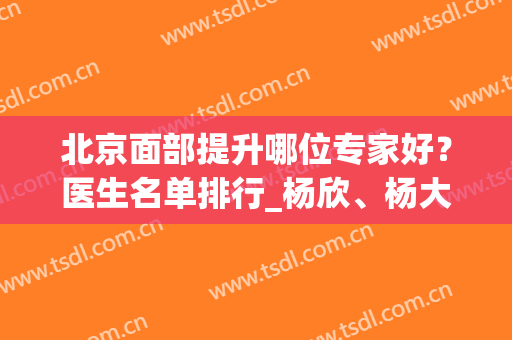 北京面部提升哪位专家好？医生名单排行_杨欣、杨大平、祝东升等荣誉上榜！