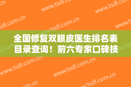 全国修复双眼皮医生排名表目录查询！前六专家口碑技术测评~附价格查询