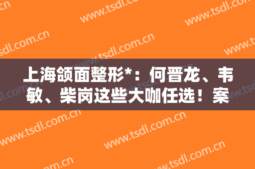 上海颌面整形*：何晋龙、韦敏、柴岗这些大咖任选！案例（价格）盘点