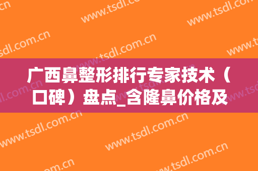 广西鼻整形排行专家技术（口碑）盘点_含隆鼻价格及案例在线查询(南宁鼻整形专家)