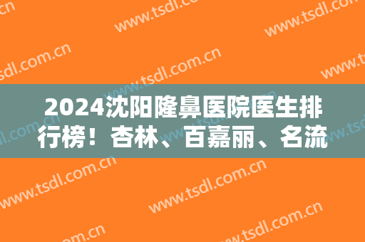 2024沈阳隆鼻医院医生排行榜！杏林、百嘉丽、名流等获私立前三强！实力都不错！