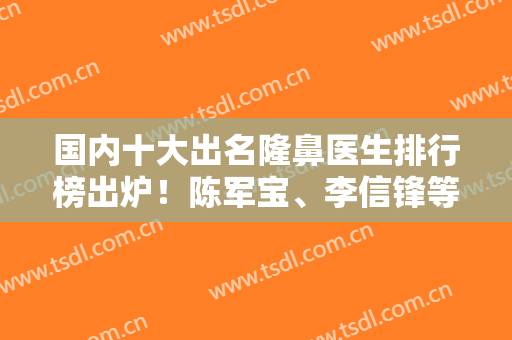 国内十大出名隆鼻医生排行榜出炉！陈军宝、李信锋等10强专家入选~整形价格公布