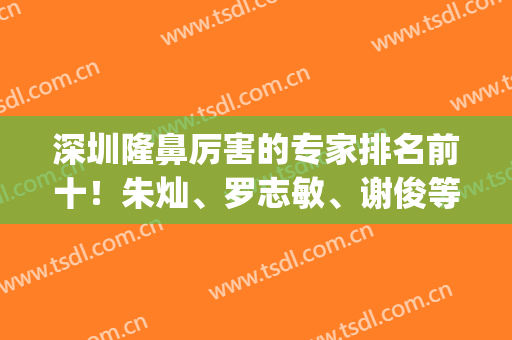 深圳隆鼻厉害的专家排名前十！朱灿、罗志敏、谢俊等实力个个不输！(深圳鼻部整形专家排行)