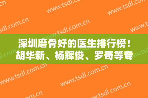 深圳磨骨好的医生排行榜！胡华新、杨辉俊、罗奇等专家实力在线对比！