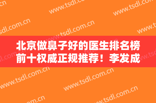 北京做鼻子好的医生排名榜前十权威正规推荐！李发成、王志坚等入选~价格查询