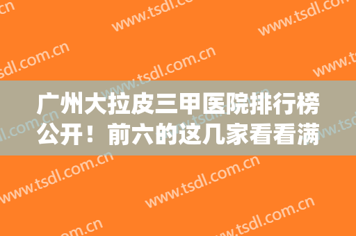 广州大拉皮三甲医院排行榜公开！前六的这几家看看满意不？(广州热拉提三甲医院)